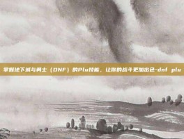 掌握地下城与勇士（DNF）的Plu技能，让你的战斗更加出色-dnf plu