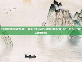 打造完美游戏电脑，畅玩CF与逆战的必备配置-配一台玩cf逆战的电脑