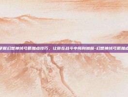 掌握幻想神域弓箭加点技巧，让你在战斗中所向披靡-幻想神域弓箭加点