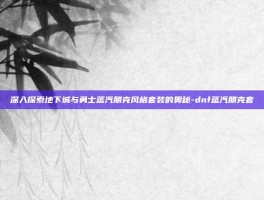 深入探索地下城与勇士蒸汽朋克风格套装的奥秘-dnf蒸汽朋克套