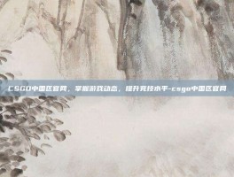 CSGO中国区官网，掌握游戏动态，提升竞技水平-csgo中国区官网