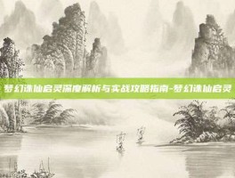 梦幻诛仙启灵深度解析与实战攻略指南-梦幻诛仙启灵