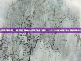 60级采药攻略，魔兽世界60级采药全攻略，1-300速冲路线与草药分布详解