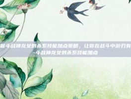掌握斗战神龙女刺杀系技能加点策略，让你在战斗中游刃有余-斗战神龙女刺杀系技能加点