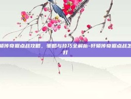 轩辕传奇据点战攻略，策略与技巧全解析-轩辕传奇据点战怎么打