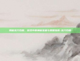 揭秘龙穴石髓，游戏中的神秘宝藏与策略指南-龙穴石髓