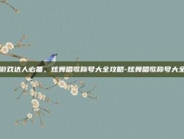 游戏达人必备，炫舞唱歌称号大全攻略-炫舞唱歌称号大全