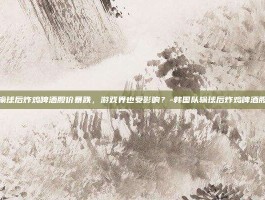 韩国队输球后炸鸡啤酒股价暴跌，游戏界也受影响？-韩国队输球后炸鸡啤酒股价暴跌