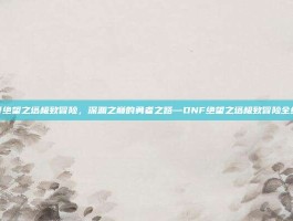 dnf绝望之塔极致冒险，深渊之巅的勇者之路—DNF绝望之塔极致冒险全纪实