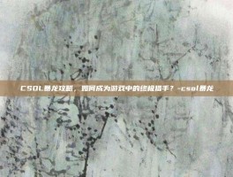 CSOL暴龙攻略，如何成为游戏中的终极猎手？-csol暴龙