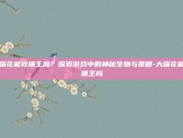 大嘴花能吃僵王吗？探索游戏中的神秘生物与策略-大嘴花能吃僵王吗