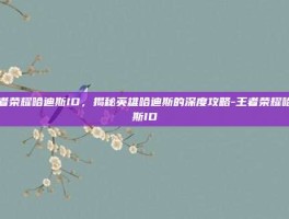 王者荣耀哈迪斯ID，揭秘英雄哈迪斯的深度攻略-王者荣耀哈迪斯ID