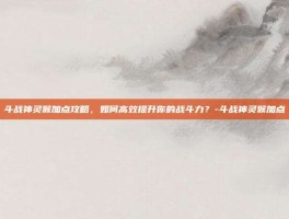 斗战神灵猴加点攻略，如何高效提升你的战斗力？-斗战神灵猴加点