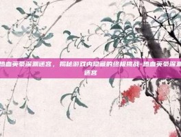 热血英豪深渊迷宫，揭秘游戏内隐藏的终极挑战-热血英豪深渊迷宫