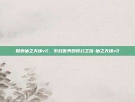 探索仙之天缘v2，游戏世界的奇幻之旅-仙之天缘v2