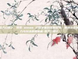 蒸汽幻想2，探索 steam 幻想宇宙的全新冒险，解锁游戏魅力与玩法深度解析-蒸汽幻想2