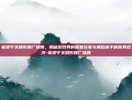 撒贝宁关晓彤跳广场舞，揭秘游戏界的明星玩家与舞蹈高手的跨界合作-撒贝宁关晓彤跳广场舞