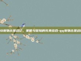 QQ宠物古堡战记，策略与冒险的完美结合-qq宠物古堡战记