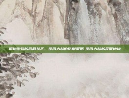 揭秘游戏防屏蔽技巧，搜同大陆的防御策略-搜同大陆防屏蔽地址