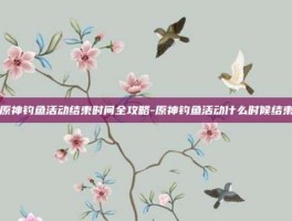 原神钓鱼活动结束时间全攻略-原神钓鱼活动什么时候结束