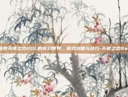 探索天使之恋2OL的奇幻世界，游戏攻略与技巧-天使之恋2ol