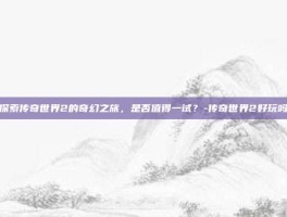 探索传奇世界2的奇幻之旅，是否值得一试？-传奇世界2好玩吗