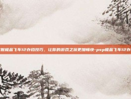 掌握极品飞车12存档技巧，让你的游戏之旅更加畅快-psp极品飞车12存档