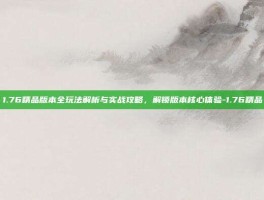1.76精品版本全玩法解析与实战攻略，解锁版本核心体验-1.76精品