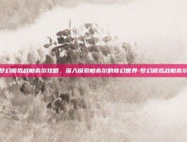 梦幻模拟战帕希尔攻略，深入探索帕希尔的奇幻世界-梦幻模拟战帕希尔