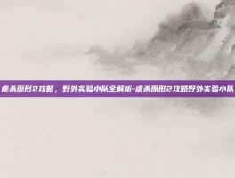 虐杀原形2攻略，野外实验小队全解析-虐杀原形2攻略野外实验小队