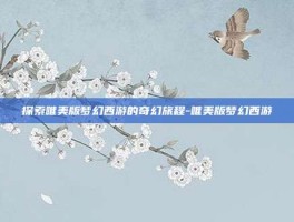 探索唯美版梦幻西游的奇幻旅程-唯美版梦幻西游
