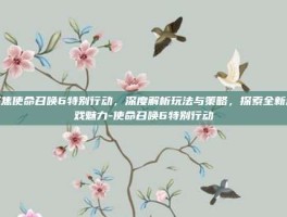 聚焦使命召唤6特别行动，深度解析玩法与策略，探索全新游戏魅力-使命召唤6特别行动