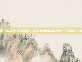 掌握三国志12攻城策略，征服城池的终极指南-三国志12 攻城