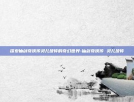 探索仙剑奇侠传灵儿续传的奇幻世界-仙剑奇侠传 灵儿续传