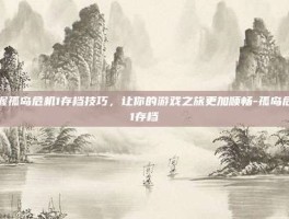 掌握孤岛危机1存档技巧，让你的游戏之旅更加顺畅-孤岛危机1存档