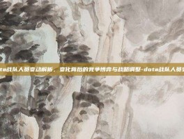 dota战队人员变动解析，变化背后的竞争博弈与战略调整-dota战队人员变动