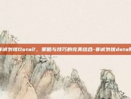 非诚勿扰Dota2，策略与技巧的完美结合-非诚勿扰dota男