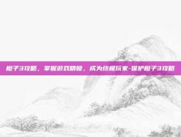 橙子3攻略，掌握游戏精髓，成为终极玩家-保护橙子3攻略