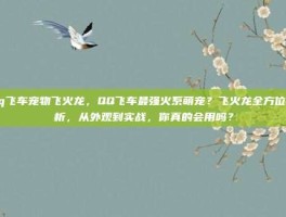 qq飞车宠物飞火龙，QQ飞车最强火系萌宠？飞火龙全方位解析，从外观到实战，你真的会用吗？
