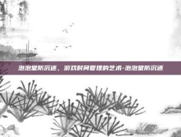 泡泡堂防沉迷，游戏时间管理的艺术-泡泡堂防沉迷
