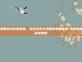 陈睿曾称B站像物业，游戏资讯与攻略的温馨家园-陈睿曾称B站像物业