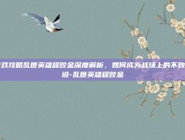 游戏攻略乱世英雄程咬金深度解析，如何成为战场上的不败传说-乱世英雄程咬金