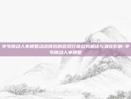 字节跳动人事调整动态背后的游戏行业趋势解读与潜在影响-字节跳动人事调整