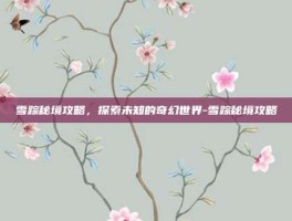 雪踪秘境攻略，探索未知的奇幻世界-雪踪秘境攻略