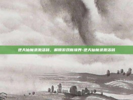 逆天仙魔录激活码，解锁游戏新境界-逆天仙魔录激活码