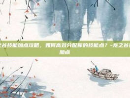 龙之谷技能加点攻略，如何高效分配你的技能点？-龙之谷技能加点