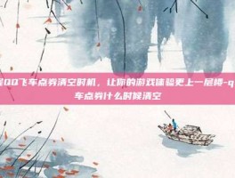 掌握QQ飞车点券清空时机，让你的游戏体验更上一层楼-qq飞车点券什么时候清空