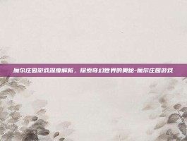 魔尔庄园游戏深度解析，探索奇幻世界的奥秘-魔尔庄园游戏