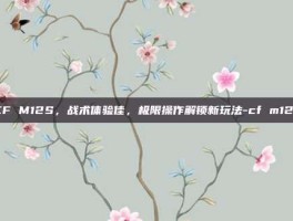 CF M12S，战术体验佳，极限操作解锁新玩法-cf m12s