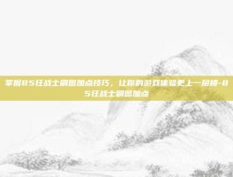 掌握85狂战士刷图加点技巧，让你的游戏体验更上一层楼-85狂战士刷图加点